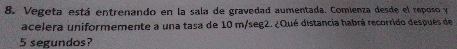 Vegeta está entrenando en la sala de gravedad aumentada. Comienza desde el reposo y 
acelera uniformemente a una tasa de 10 m/seg2. ¿Qué distancia habrá recorrido después de
5 segundos?