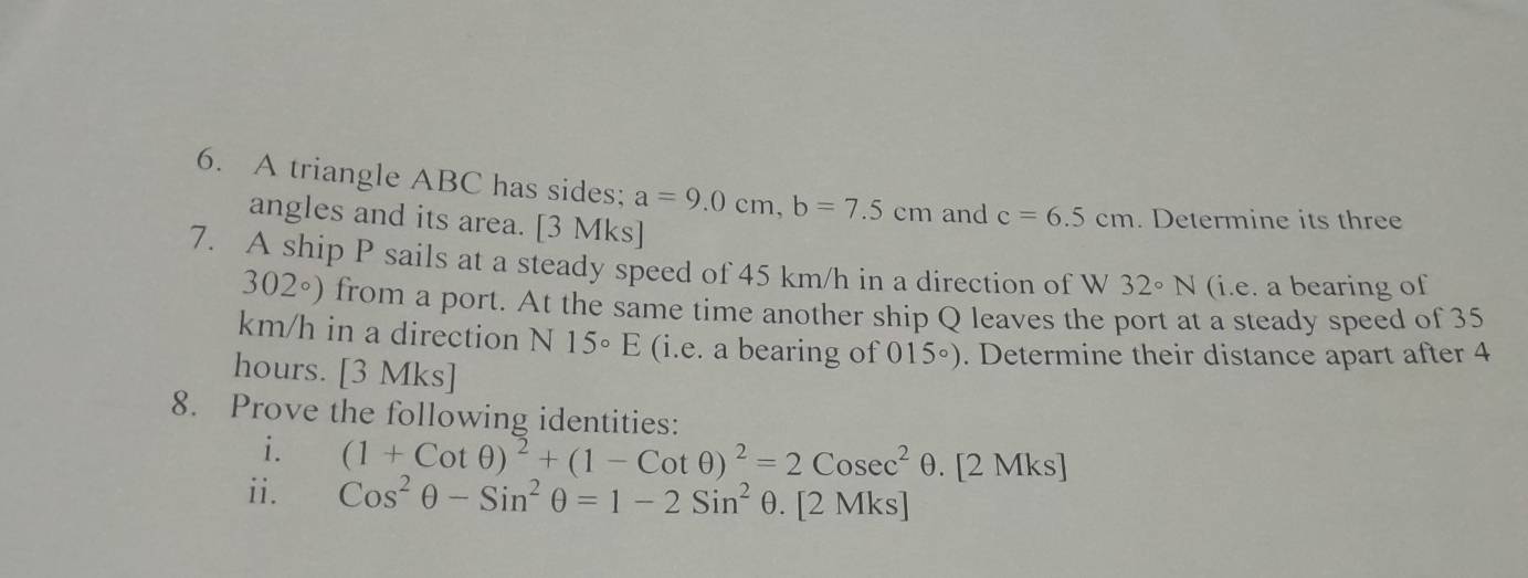 A triangle ABC has sides; a=9.0cm, b=7.5cm and c=6.5cm. Determine its three 
angles and its area. [3 Mks] 
7. A ship P sails at a steady speed of 45 km/h in a direction of W 32°N (i.e. a bearing of
302°) from a port. At the same time another ship Q leaves the port at a steady speed of 35
km/h in a direction N15°E (i.e. a bearing of 015°). Determine their distance apart after 4
hours. [3Mks] 
8. Prove the following identities: 
i. (1+Cotθ )^2+(1-Cotθ )^2=2Cosec^2θ. [2 Mks] 
ii. Cos^2θ -Sin^2θ =1-2Sin^2 θ. [2 Mks]