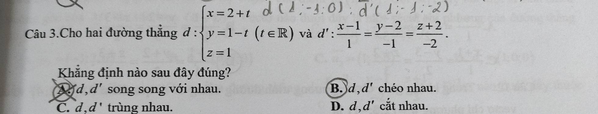 Câu 3.Cho hai đường thẳng d:beginarrayl x=2+t y=1-t(t∈ R) z=1endarray. và d' :  (x-1)/1 = (y-2)/-1 = (z+2)/-2 . 
Khẳng định nào sau đây đúng?
Dd, d' song song với nhau. B. d, d' chéo nhau.
C. d, d' trùng nhau. D. d, d' cắt nhau.