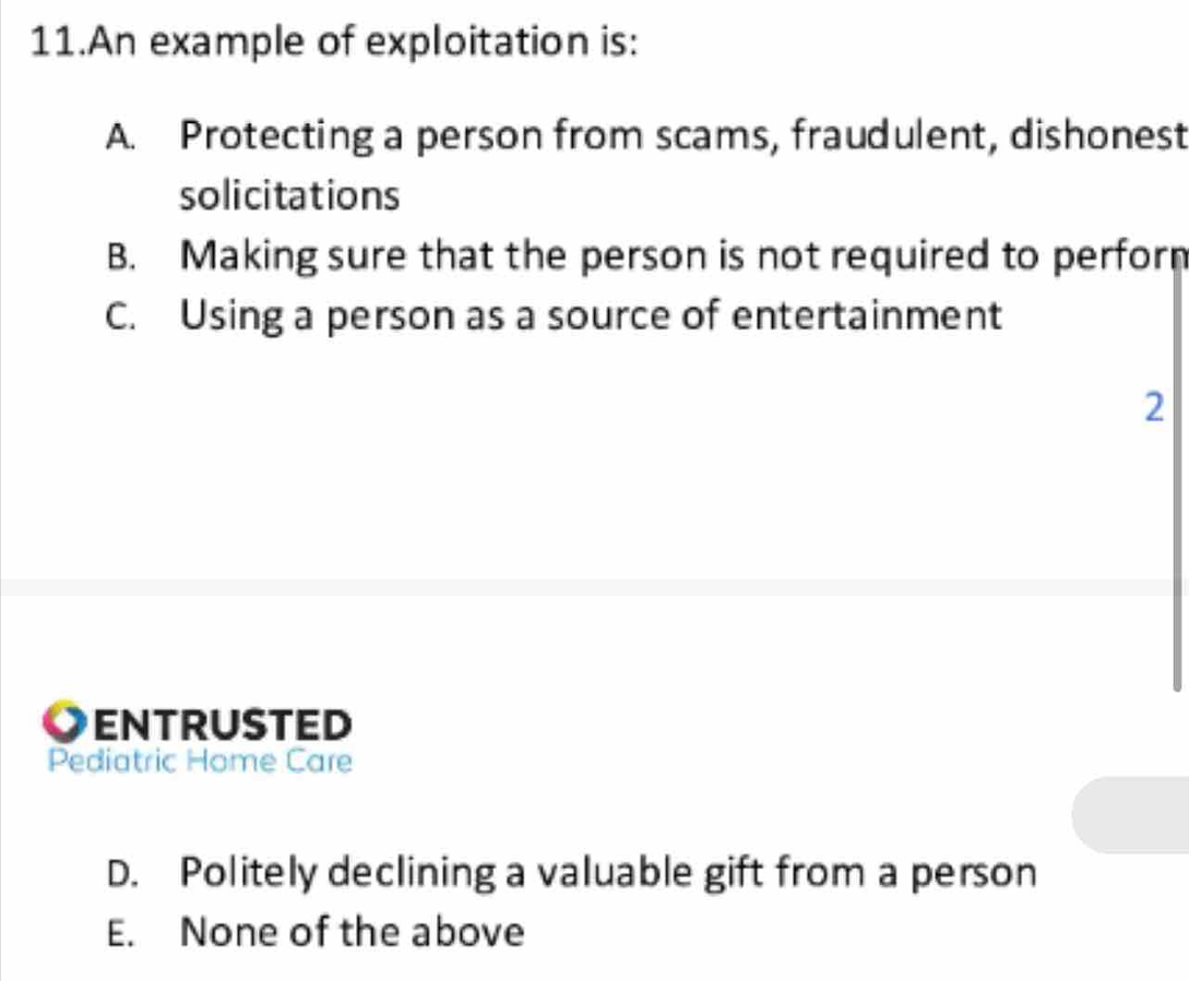 An example of exploitation is:
A. Protecting a person from scams, fraudulent, dishonest
solicitations
B. Making sure that the person is not required to perforn
C. Using a person as a source of entertainment
ENTRUSTED
Pediatric Home Care
D. Politely declining a valuable gift from a person
E. None of the above