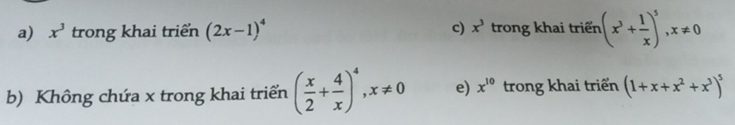 a) x^3 trong khai triển (2x-1)^4 c) x^3 trong khai triển (x^3+ 1/x )^5, x!= 0
b) Không chứa x trong khai triển ( x/2 + 4/x )^4, x!= 0 e) x^(10) trong khai triển (1+x+x^2+x^3)^5