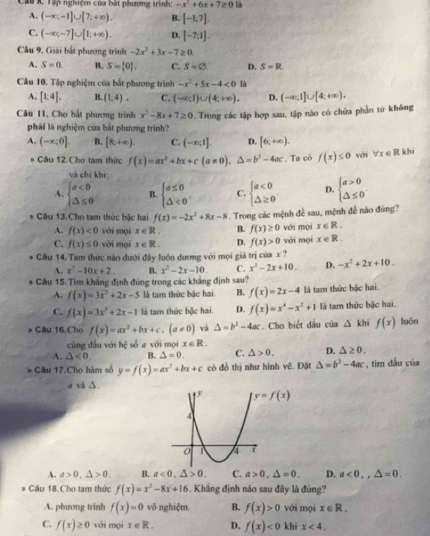 Cả 8. Tập nghiệm của bật phương trình: -x^2+6x+7≥ 0 là
A. (-∈fty ;-1]∪ [7;+∈fty ). B. [-1:7].
C. (-∈fty ;-7]∪ [1;+∈fty ). D. [-7:1].
Câu 9. Giải bắt phương trình -2x^2+3x-7≥ 0.
A. S=0. B. S= 0 . C. S=varnothing . D. S=R.
Câu 10. Tập nghiệm của bất phương trình -x^2+5x-4<0</tex> là
A. [1;4]. B. (1:4). C. (-∈fty ;1)∪ (4;+∈fty ). D. (-∈fty ,1]∪ [4;+∈fty ).
Câu 11. Cho bắt phương trình x^2-8x+7≥ 0. Trong các tập hợp sau, tập nào có chứa phần tứ không
phải là nghiệm của bất phương trình?
A. (-x;0]. B. [8;+∈fty ). C. (-∈fty ;1]. D. [6;+∈fty ).
* Câu 12. Cho tam thức f(x)=ax^2+bx+c(a!= 0),△ =b^2-4ac. Ta có f(x)≤ 0 với forall x∈ R khi
và chỉ khi:
A. beginarrayl a<0 △ ≤ 0endarray. B. beginarrayl a≤ 0 △ <0endarray. C. beginarrayl a<0 △ ≥ 0endarray. D. beginarrayl a>0 △ ≤ 0endarray. .
* Câu 13.Cho tam thức bậc hai f(x)=-2x^2+8x-8. Trong các mệnh đề sau, mệnh đề nào đúng?
B. f(x)≥ 0
A. f(x)<0</tex> với mọi x∈ R. với mọi x∈ R.
C. f(x)≤ 0 với mọi x∈ R. D. f(x)>0 với mọi x∈ R.
* Câu 14. Tam thức nào dưới đãy luôn dương với mọi giá trị của x ?
A. x^2-10x+2. B. x^2-2x-10. C. x^2-2x+10. D. -x^2+2x+10.
# Câu 15. Tìm khẳng định đúng trong các khẳng định sau?
A. f(x)=3x^2+2x-5 là tam thức bậc hai. B. f(x)=2x-4 là tam thức bậc hai.
C. f(x)=3x^3+2x-1 là tam thức bậc hai. D. f(x)=x^4-x^2+1 là tam thức bậc hai.
* Câu 16.Cho f(x)=ax^2+bx+c.(a!= 0) và △ =b^2-4ac. Cho biết dầu của △ khif(x) luōn
cùng dấu với hệ số a với mọi x∈ R.
A. △ <0. B. △ =0. C. △ >0. D. △ ≥ 0.
* Câu 17.Cho hàm số y=f(x)=ax^2+bx+c có đồ thị như hình vẽ. Đặt △ =b^2-4ac , tìm dấu của
a và △ .
A. a>0,△ >0. B. a<0.△ >0. C. a>0,△ =0. D. a<0,,△ =0.
Câu 18.Cho tam thức f(x)=x^2-8x+16. Khẳng định nảo sau đây là đúng?
A. phương trình f(x)=0 vô nghiệm. B. f(x)>0 với mọi x∈ R.
C. f(x)≥ 0 với mọi x∈ R. D. f(x)<0</tex> khí x<4.