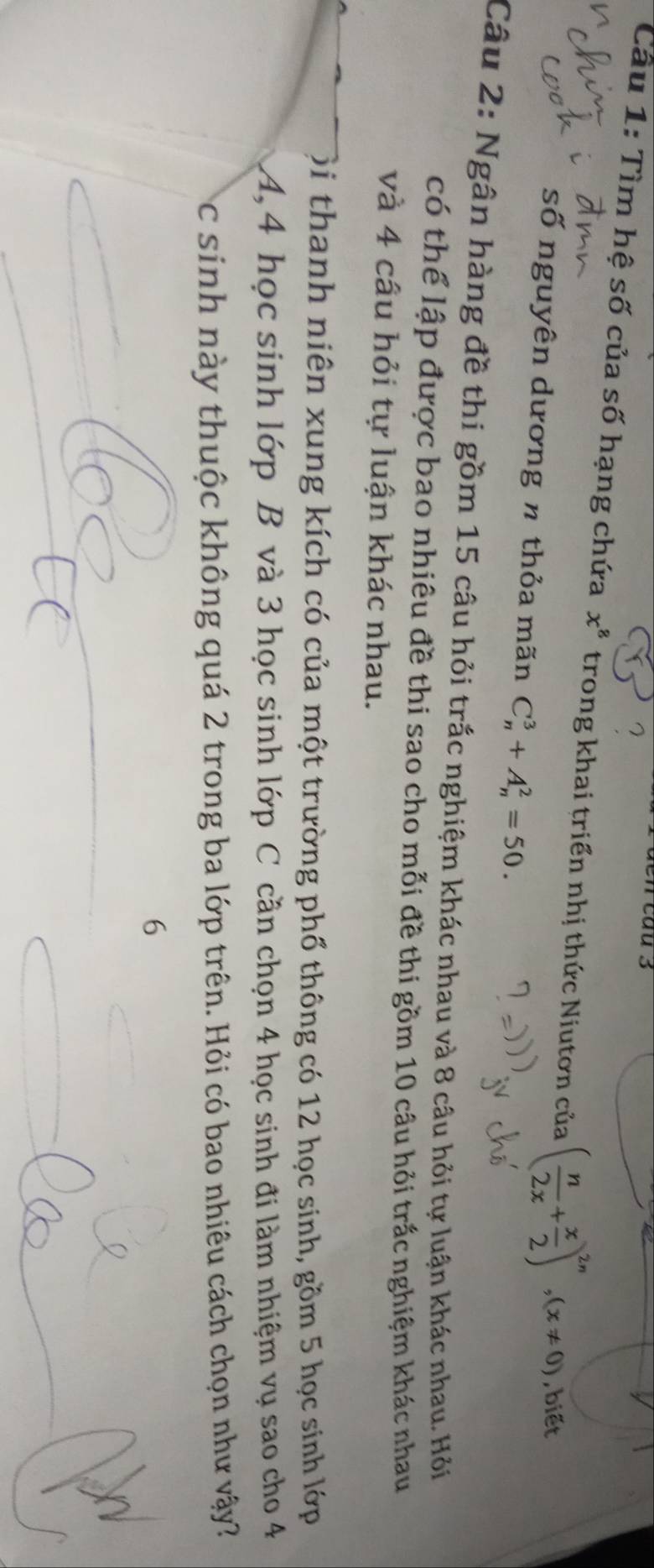 en cau 3 
? 
Cầu 1: Tìm hệ số của số hạng chứa x^8 trong khai triển nhị thức Niutơn của ( n/2x + x/2 )^2n, (x!= 0) , biết 
số nguyên dương n thỏa mãn C_n^3+A_n^2=50. 
Câu 2: Ngân hàng đề thi gồm 15 câu hỏi trắc nghiệm khác nhau và 8 câu hỏi tự luận khác nhau. Hỏi 
có thể lập được bao nhiêu đề thi sao cho mỗi đề thi gồm 10 câu hỏi trắc nghiệm khác nhau 
và 4 câu hỏi tự luận khác nhau. 
ội thanh niên xung kích có của một trường phố thông có 12 học sinh, gồm 5 học sinh lớp 
A, 4 học sinh lớp B và 3 học sinh lớp C cần chọn 4 học sinh đi làm nhiệm vụ sao cho 4
Cc sinh này thuộc không quá 2 trong ba lớp trên. Hỏi có bao nhiêu cách chọn như vậy? 
6
