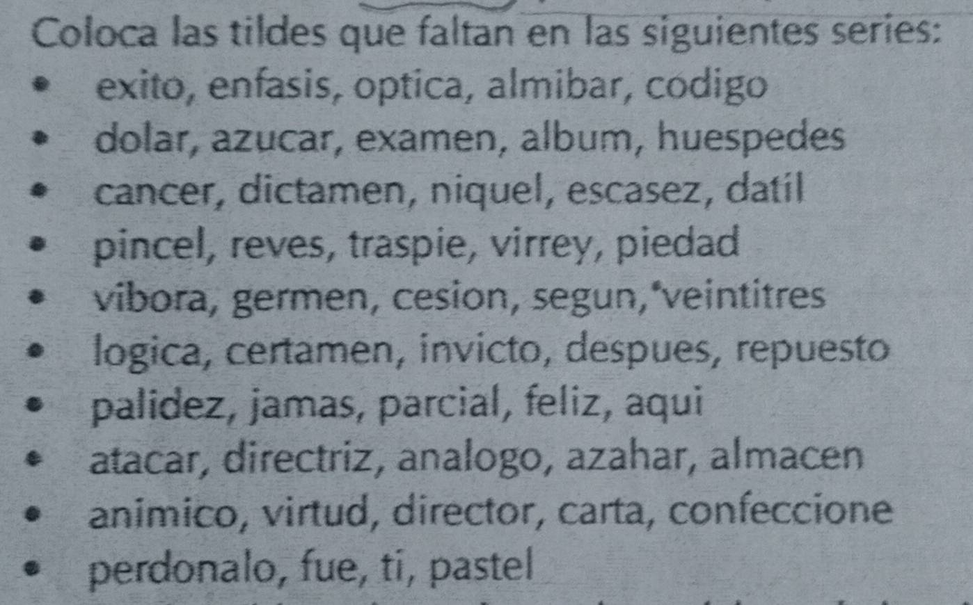 Coloca las tildes que faltan en las siguientes series: 
exito, enfasis, optica, almibar, codigo 
dolar, azucar, examen, album, huespedes 
cancer, dictamen, niquel, escasez, datil 
pincel, reves, traspie, virrey, piedad 
vibora, germen, cesion, segun, veintitres 
logica, certamen, invicto, despues, repuesto 
palídez, jamas, parcial, feliz, aqui 
atacar, directriz, analogo, azahar, almacen 
animico, virtud, director, carta, confeccione 
perdonalo, fue, ti, pastel