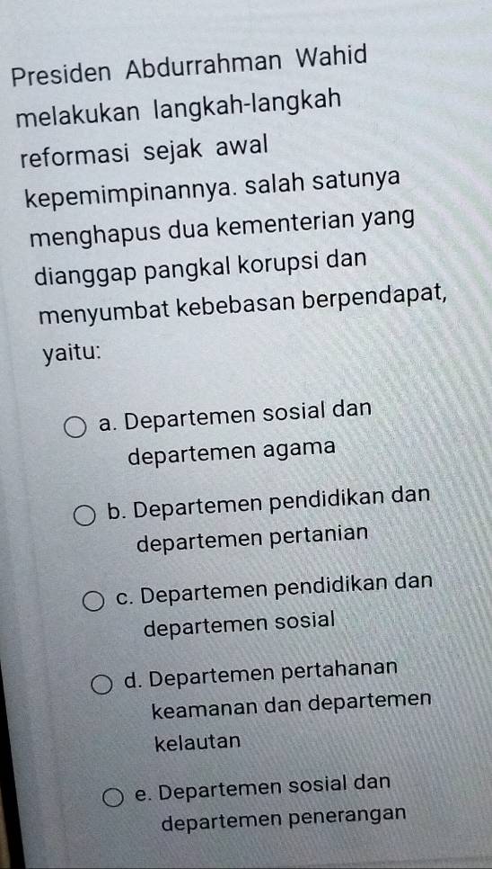 Presiden Abdurrahman Wahid
melakukan langkah-langkah
reformasi sejak awal
kepemimpinannya. salah satunya
menghapus dua kementerian yang
dianggap pangkal korupsi dan
menyumbat kebebasan berpendapat,
yaitu:
a. Departemen sosial dan
departemen agama
b. Departemen pendidikan dan
departemen pertanian
c. Departemen pendidikan dan
departemen sosial
d. Departemen pertahanan
keamanan dan departemen
kelautan
e. Departemen sosial dan
departemen penerangan