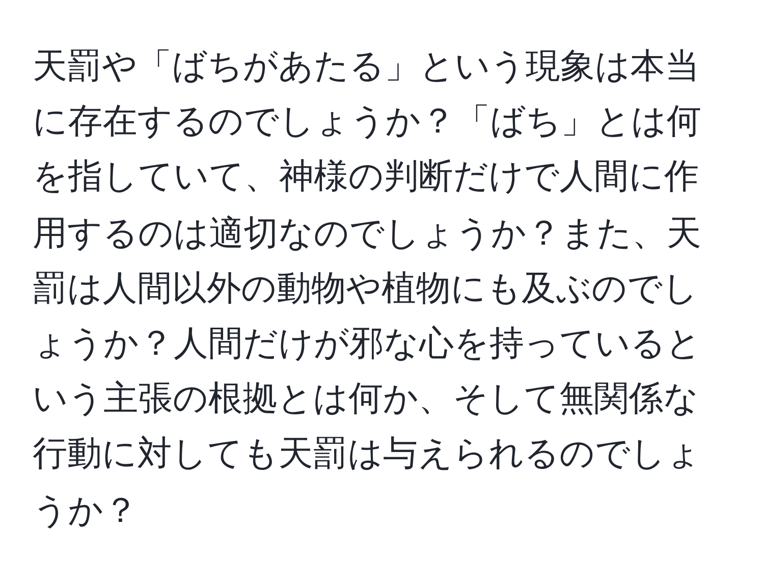 天罰や「ばちがあたる」という現象は本当に存在するのでしょうか？「ばち」とは何を指していて、神様の判断だけで人間に作用するのは適切なのでしょうか？また、天罰は人間以外の動物や植物にも及ぶのでしょうか？人間だけが邪な心を持っているという主張の根拠とは何か、そして無関係な行動に対しても天罰は与えられるのでしょうか？