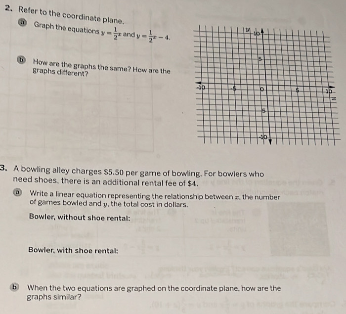 Refer to the coordinate plane.
Graph the equations y= 1/2 x and y= 1/2 x-4. 
⑤ How are the graphs the same? How are the
graphs different?
3. A bowling alley charges $5.50 per game of bowling. For bowlers who
need shoes, there is an additional rental fee of $4.
@ Write a linear equation representing the relationship between ±, the number
of games bowled and y, the total cost in dollars.
Bowler, without shoe rental:
Bowler, with shoe rental:
b When the two equations are graphed on the coordinate plane, how are the
graphs similar?