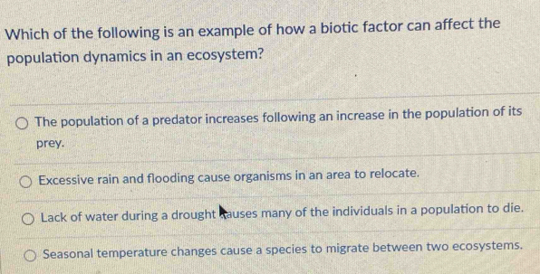 Which of the following is an example of how a biotic factor can affect the
population dynamics in an ecosystem?
The population of a predator increases following an increase in the population of its
prey.
Excessive rain and flooding cause organisms in an area to relocate.
Lack of water during a drought causes many of the individuals in a population to die.
Seasonal temperature changes cause a species to migrate between two ecosystems.