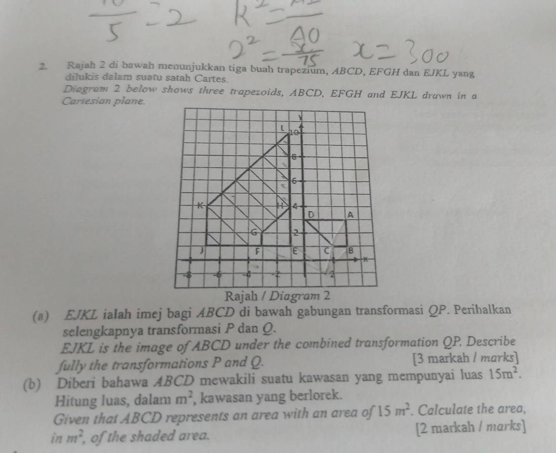 Rajah 2 di bawah menunjukkan tiga buah trapezium, ABCD, EFGH dan EJKL yang 
dilukis dalam suatu satah Cartes. 
Diagram 2 below shows three trapezoids, ABCD, EFGH and EJKL drawn in a 
Cariesian plane. 
(a) EJKL ialah imej bagi ABCD di bawah gabungan transformasi QP. Perihalkan 
selengkapnya transformasi P dan Q.
EJKL is the image of ABCD under the combined transformation QP. Describe 
fully the transformations P and Q. [3 markah / marks] 
(b) Diberi bahawa ABCD mewakili suatu kawasan yang mempunyai luas 15m^2. 
Hitung luas, dalam m^2 , kawasan yang berlorek. 
Given that ABCD represents an area with an area of 15m^2. Calculate the area, 
in m^2 of the shaded area. [2 markah / marks]