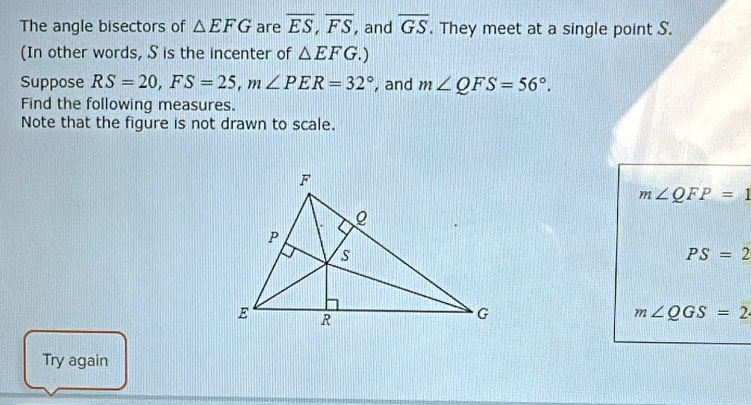 The angle bisectors of △ EFG are overline ES, overline FS , and overline GS. They meet at a single point S. 
(In other words, S is the incenter of △ EFG.) 
Suppose RS=20, FS=25, m∠ PER=32° , and m∠ QFS=56°. 
Find the following measures. 
Note that the figure is not drawn to scale.
m∠ QFP=1
PS=2
m∠ QGS=2
Try again