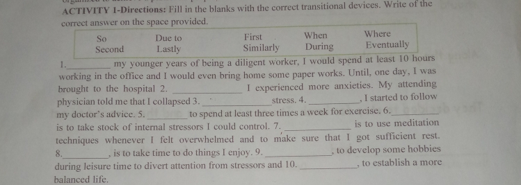 ACTIVITY 1-Directions: Fill in the blanks with the correct transitional devices. Write of the 
correct answer on the space provided. 
So Due to First When Where 
Second Lastly Similarly During Eventually 
1._ my younger years of being a diligent worker, I would spend at least 10 hours
working in the office and I would even bring home some paper works. Until, one day, I was 
brought to the hospital 2. _I experienced more anxieties. My attending 
physician told me that I collapsed 3. _stress. 4. _, I started to follow 
my doctor’s advice. 5. _to spend at least three times a week for exercise. 6._ 
is to take stock of internal stressors I could control. 7. _is to use meditation 
techniques whenever I felt overwhelmed and to make sure that I got sufficient rest. 
8._ , is to take time to do things I enjoy. 9. _, to develop some hobbies 
during leisure time to divert attention from stressors and 10. _, to establish a more 
balanced life.