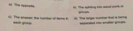 a) The opposite.
b) The splitting into equal parts or
groups.
c) The answer; the number of items in d) The larger number that is being
each group. separated into smaller groups.