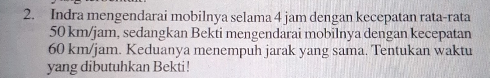 Indra mengendarai mobilnya selama 4 jam dengan kecepatan rata-rata
50 km/jam, sedangkan Bekti mengendarai mobilnya dengan kecepatan
60 km/jam. Keduanya menempuh jarak yang sama. Tentukan waktu 
yang dibutuhkan Bekti!