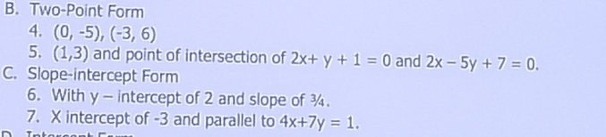 Two-Point Form 
4. (0,-5), (-3,6)
5. (1,3) and point of intersection of 2x+y+1=0 and 2x-5y+7=0. 
C. Slope-intercept Form 
6. With y - intercept of 2 and slope of ¾. 
7. X intercept of -3 and parallel to 4x+7y=1.