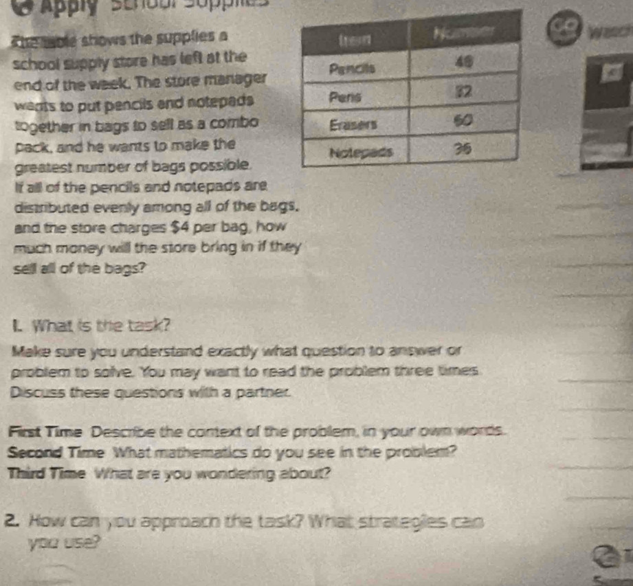 Apply senoal sopples 
Wasch 
T he mable shows the supplies a 
school supply store has left at the 
end of the week. The store manager 
wants to put pencils and notepeds 
together in bags to sell as a combo 
pack, and he wants to make the 
greatest number of bags possible. 
If all of the pencils and notepads are 
distributed evenly among all of the bags. 
and the store charges $4 per bag, how 
much money will the store bring in if they 
sell all of the bags? 
I. What is the task? 
Make sure you understand exactly what question to answer or 
problem to solve. You may want to read the problem three times 
Discuss these questions with a partner. 
First Time Describe the context of the problem, in your own words. 
Second Time What mathematics do you see in the problem? 
Third Time What are you wondering about? 
2. How can you approach the task? What strategies can 
you use?