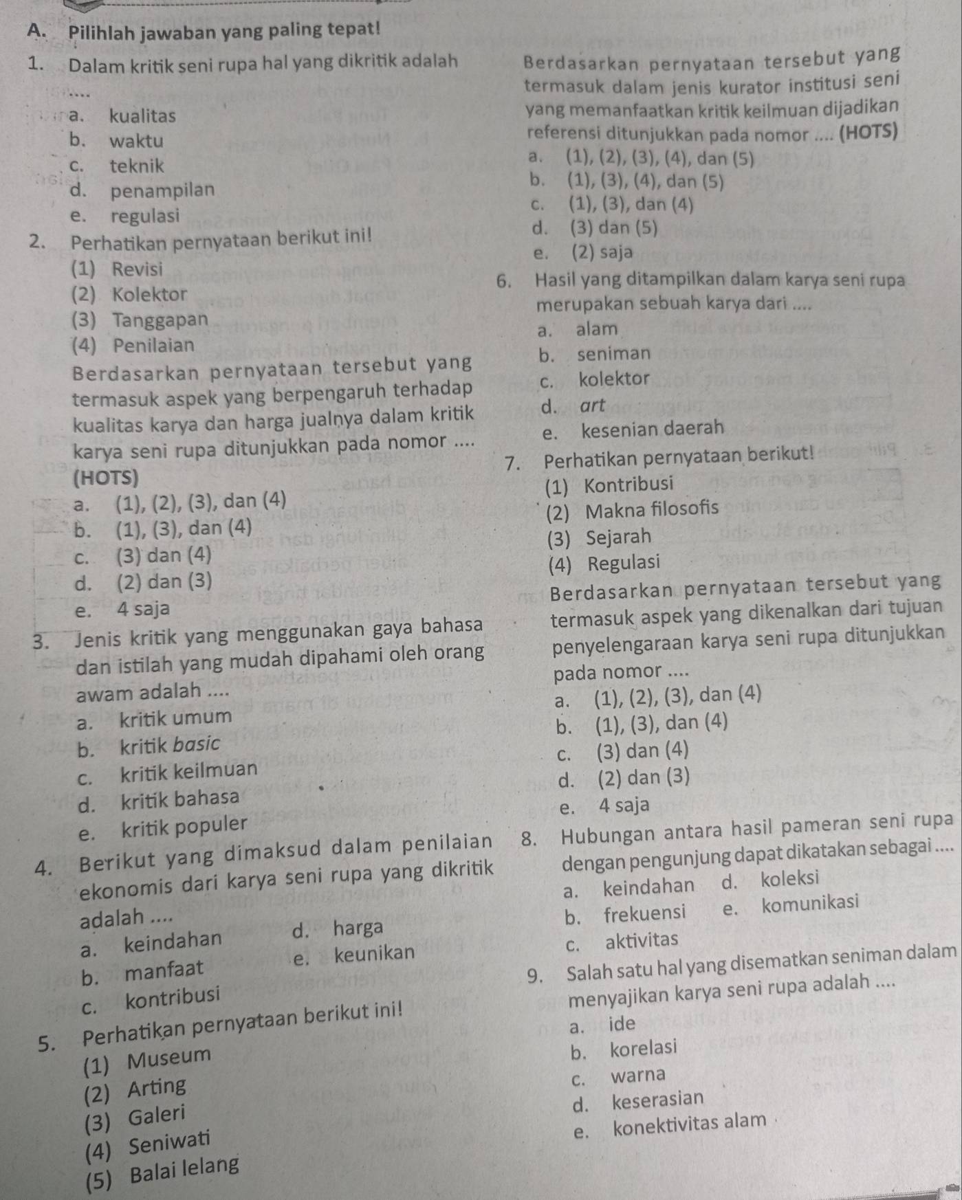 Pilihlah jawaban yang paling tepat!
1. Dalam kritik seni rupa hal yang dikritik adalah Berdasarkan pernyataan tersebut yang
termasuk dalam jenis kurator institusi seni
a. kualitas yang memanfaatkan kritik keilmuan dijadikan
b. waktu
referensi ditunjukkan pada nomor .... (HOTS)
c. teknik
a. (1), (2), (3), (4), dan (5)
d. penampilan
b. (1), (3), (4), dan (5)
c. (1), (3), dan (4)
e. regulasi
2. Perhatikan pernyataan berikut ini!
d. (3) dan (5)
e. (2) saja
(1) Revisi
6. Hasil yang ditampilkan dalam karya seni rupa
(2) Kolektor
merupakan sebuah karya dari ....
(3) Tanggapan
(4) Penilaian a. alam
Berdasarkan pernyataan tersebut yang b. seniman
termasuk aspek yang berpengaruh terhadap c. kolektor
kualitas karya dan harga jualņya dalam kritik d. art
karya seni rupa ditunjukkan pada nomor .... e. kesenian daerah
(HOTS) 7. Perhatikan pernyataan berikut!
a. (1), (2), (3), dan (4) (1) Kontribusi
b. (1), (3), dan (4) (2) Makna filosofis
c. (3) dan (4) (3) Sejarah
d. (2) dan (3) (4) Regulasi
e. 4 saja Berdasarkan pernyataan tersebut yang
3. Jenis kritik yang menggunakan gaya bahasa termasuk aspek yang dikenalkan dari tujuan
dan istilah yang mudah dipahami oleh orang penyelengaraan karya seni rupa ditunjukkan
awam adalah .... pada nomor ....
a. kritik umum a. (1), (2), (3), dan (4)
b. kritik basic b. (1), (3), dan (4)
c. kritik keilmuan c. (3) dan (4)
d. kritik bahasa d. (2) dan (3)
e. kritik populer e. 4 saja
4. Berikut yang dimaksud dalam penilaian 8. Hubungan antara hasil pameran seni rupa
ekonomis dari karya seni rupa yang dikritik dengan pengunjung dapat dikatakan sebagai ....
adalah .... a. keindahan d. koleksi
a. keindahan d. harga b. frekuensi e. komunikasi
b. manfaat e. keunikan c. aktivitas
9. Salah satu hal yang disematkan seniman dalam
c. kontribusi
5. Perhatikan pernyataan berikut ini! menyajikan karya seni rupa adalah ....
a. ide
(1) Museum
b. korelasi
(2) Arting
c. warna
(3) Galeri
d. keserasian
e. konektivitas alam
(4) Seniwati
(5) Balai lelang