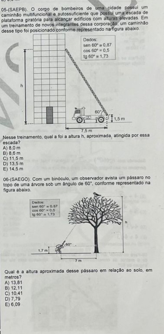 05-(SAEPB). O corpo de bombeiros de uma cidade possui um
caminhão multifuncional e autossuficiente que possui uma escada de
plataforma giratória para alcançar edifícios com alturas elevadas. Em
um treinamento de novos integrantes dessa corporação, um caminhão
desse tipo foi posicionado conforme representado na figura abaixo.
Nesse treinamento, qual a foi a altura h, aproximada, atingida por essa
escada?
A) 8,0 m
B) 8,6 m
C) 11,5 m
D) 13,5 m
E) 14,5 m
06-(SAEGO). Com um binóculo, um observador avista um pássaro no
topo de uma árvore sob um ângulo de 60° , conforme representado na
figura ab
Qual é a altura aproximada desse pássaro em relação ao solo, em
metros?
A) 13,81
B) 12,11
C) 10,41
D) 7,79
E) 6,09