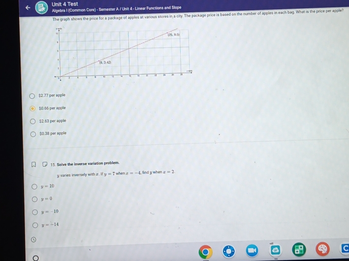 Test
Algebra I (Common Core) - Semester A / Unit 4 - Linear Functions and Slope
The graph shows the price for a package of apples at various stores in a city. The package price is based on the number of apples in each bag. What is the price per apple?
$2.77 per apple
$0.66 per apple
$2.63 per apple
$0.38 per apple
15. Solve the inverse variation problem.
y varies inversely with ±. If y=7 when x=-4 , find y when z=2.
y=10
y=0
y=-10
y=-14