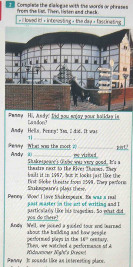 Complete the dialogue with the words or phrases 
from the list. Then, listen and check. 
* I loved it! « interesting » the day « fascinating 
Penny Hi, Andy! Did you enjoy your holiday in 
London? 
Andy Hello, Penny! Yes, I did. It was 
1)_ 
. 
Penny What was the most 2) _part? 
Andy 3)_ we visited 
Shakespeare's Globe was very good. It's a 
theatre next to the River Thames. They 
built it in 1997, but it looks just like the 
first Globe theatre from 1599. They perform 
Shakespeare's plays there. 
Penny Wow! I love Shakespeare. He was a real 
past master in the art of writing and I 
particularly like his tragedies. So what did 
you do there? 
Andy Well, we joined a guided tour and learned 
about the building and how people 
performed plays in the 16^(th) century. 
Then, we watched a performance of A 
Midsummer Night's Dream! 
Penny It sounds like an interesting place.