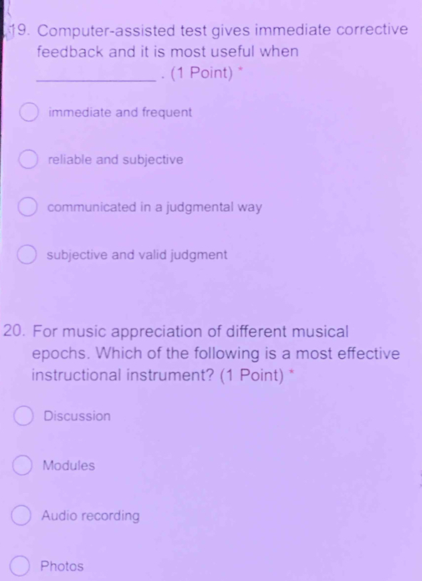 Computer-assisted test gives immediate corrective
feedback and it is most useful when
_. (1 Point) *
immediate and frequent
reliable and subjective
communicated in a judgmental way
subjective and valid judgment
20. For music appreciation of different musical
epochs. Which of the following is a most effective
instructional instrument? (1 Point) *
Discussion
Modules
Audio recording
Photos