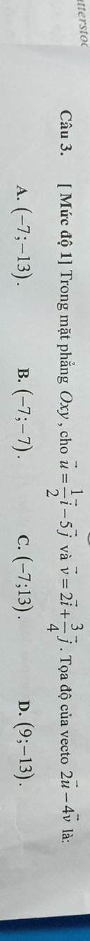 tter stoc
Câu 3. [ Mức độ 1] Trong mặt phẳng Oxy , cho vector u= 1/2 vector i-5vector j và vector v=2vector i+ 3/4 vector j. Tọa độ của vecto 2vector u-4vector v là:
A. (-7;-13). (-7;-7). C. (-7;13). D. (9;-13). 
B.