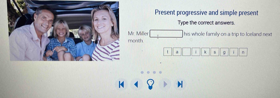 Present progressive and simple present 
Type the correct answers. 
r. Miller , _  his whole family on a trip to Iceland next 
onth. 
||z a□ □ k s g i n 
□