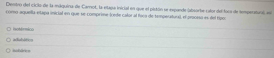 Dentro del ciclo de la máquina de Carnot, la etapa inicial en que el pistón se expande (absorbe calor del foco de temperatura), así
como aquella etapa inicial en que se comprime (cede calor al foco de temperatura), el proceso es del tipo:
isotérmico
adiabático
isobárico