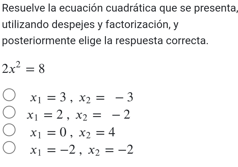 Resuelve la ecuación cuadrática que se presenta,
utilizando despejes y factorización, y
posteriormente elige la respuesta correcta.
2x^2=8
x_1=3, x_2=-3
x_1=2, x_2=-2
x_1=0, x_2=4
x_1=-2, x_2=-2