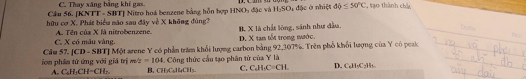 C. Thay xăng bằng khí gas.
Câu 56. [KNTT - SBT] Nitro hoá benzene bằng hỗn hợp HNO₃ đặc và H₂SO₄ đặc ở nhiệt dhat Q≤ 50°C , tạo thành chất
hữu cơ X. Phát biểu nào sau đây về X không đúng?
A. Tên của X là nitrobenzene. B. X là chất lỏng, sánh như dầu.
Date:
C. X có màu vàng. D. X tan tốt trong nước.
No:
Câu 57. [CD-SB TJ Một arene Y có phần trăm khối lượng carbon bằng 92,307%. Trên phổ khối lượng của Y có peak_
ion phân tử ứng với giá trị m/z=104. Công thức cấu tạo phân tử của Y là
_
A. C₆H₅CH=CH₂. B. CH3C6H4CH3.
C. C_6H_5Cequiv CF D. C₆H5C2H5.