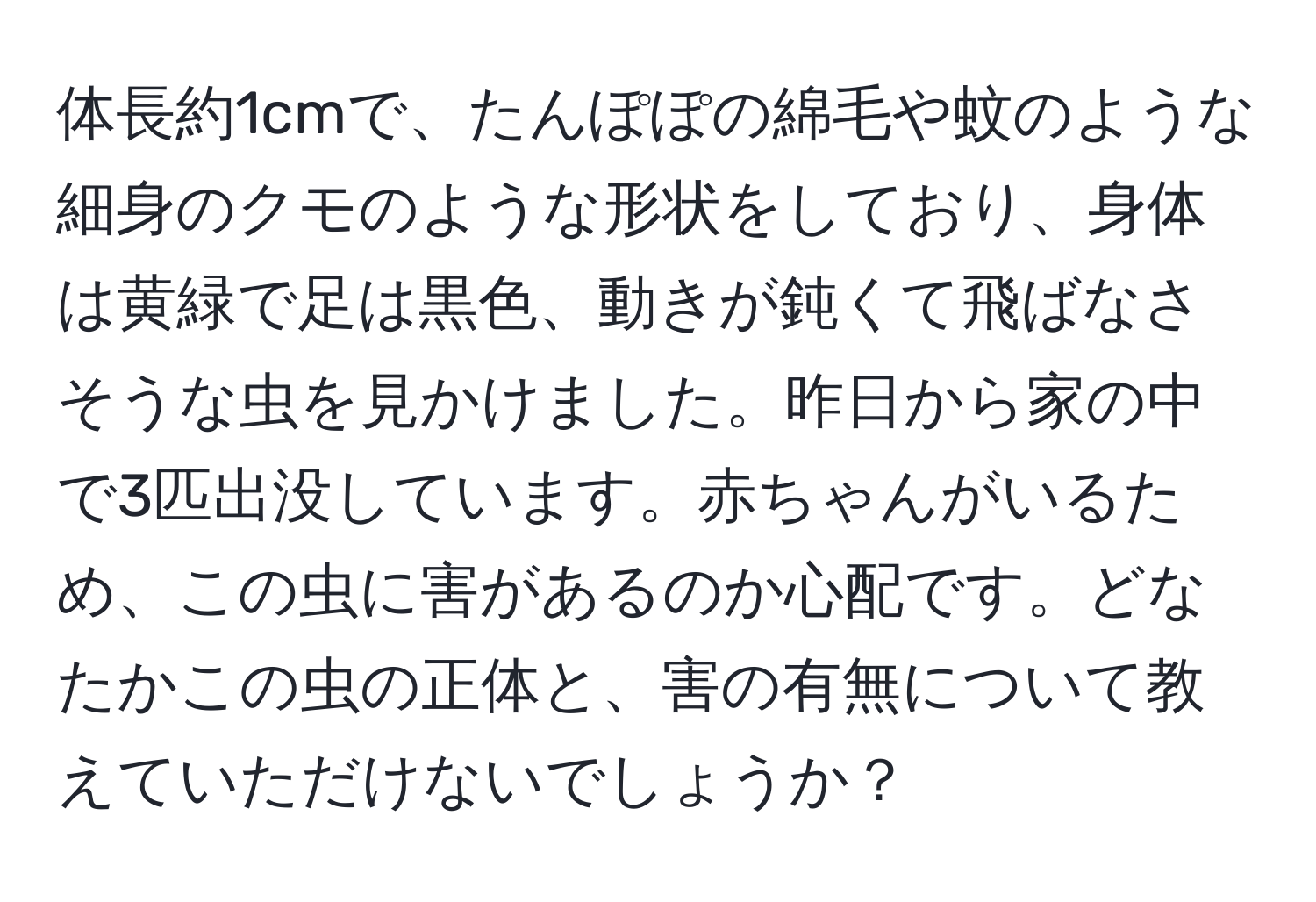 体長約1cmで、たんぽぽの綿毛や蚊のような細身のクモのような形状をしており、身体は黄緑で足は黒色、動きが鈍くて飛ばなさそうな虫を見かけました。昨日から家の中で3匹出没しています。赤ちゃんがいるため、この虫に害があるのか心配です。どなたかこの虫の正体と、害の有無について教えていただけないでしょうか？