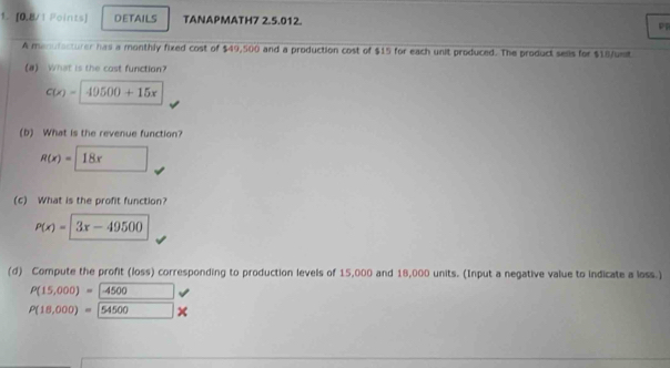 [0,8/1 Foints] DETAILS TANAPMATH7 2.5.012 
P 
A menufacturer has a monthly fixed cost of $49,500 and a production cost of $15 for each unit produced. The product sells for $18/usit
(a) What is the cast function?
C(x)=49500+15x
(b) What is the revenue function?
R(x)= 18x
(c) What is the profit function?
P(x)=|3x-49500
(d) Compute the profit (loss) corresponding to production levels of 15,000 and 18,000 units. (Input a negative value to indicate a loss.)
P(15,000)=-4500 x_1+x_2= □ /□  
P(18,000)= 54500*