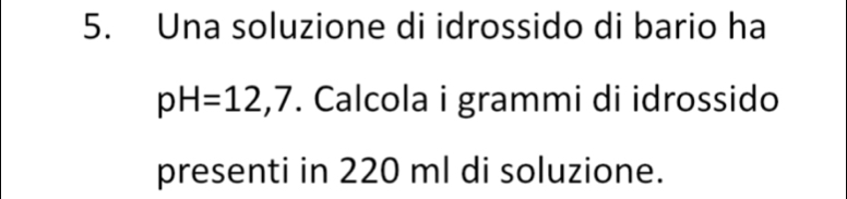 Una soluzione di idrossido di bario ha
pH=12,7. Calcola i grammi di idrossido 
presenti in 220 ml di soluzione.