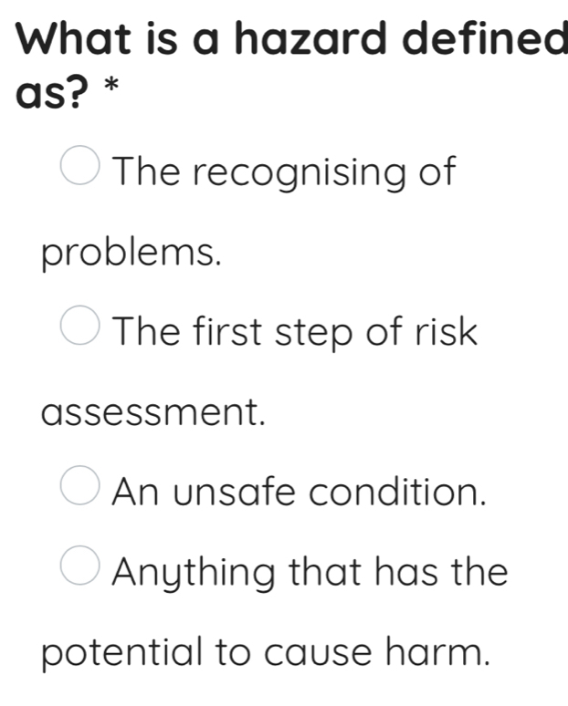 What is a hazard defined
as? *
The recognising of
problems.
The first step of risk
assessment.
An unsafe condition.
Anything that has the
potential to cause harm.