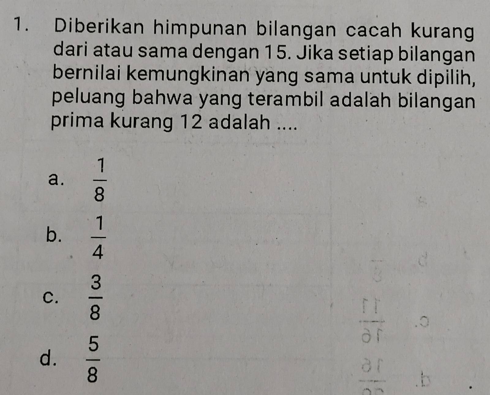 Diberikan himpunan bilangan cacah kurang
dari atau sama dengan 15. Jika setiap bilangan
bernilai kemungkinan yang sama untuk dipilih,
peluang bahwa yang terambil adalah bilangan
prima kurang 12 adalah ....
a.  1/8 
b.  1/4 
C.  3/8 
d.  5/8 