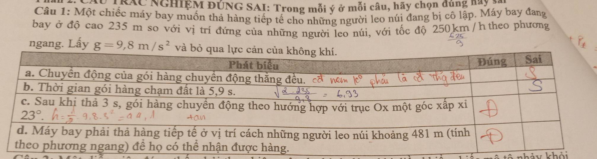 INAC NGHIỆM ĐÚNG SAI: Trong mỗi ý ở mỗi câu, hãy chọn đúng nay 3
Câu 1: Một chiếc máy bay muốn thả hàng tiếp tế cho những người leo núi đang bị cô lập. Máy bay đang
bay ở độ cao 235 m so với vị trí đứng của những người leo núi, với tốc độ 250km /h theo phương
ngang. Lấy g=9,8m/s^2
nhảy khỏi