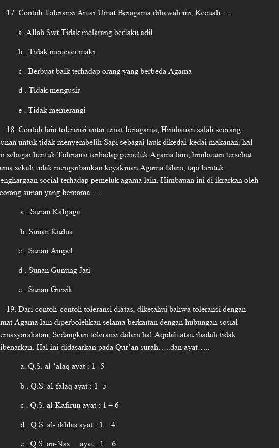 Contoh Toleransi Antar Umat Beragama dibawah ini, Kecuali…….
a .Allah Swt Tidak melarang berlaku adil
b . Tidak mencaci maki
c . Berbuat baik terhadap orang yang berbeda Agama
d . Tidak mengusir
e . Tidak memerangi
18. Contoh lain toleransi antar umat beragama, Himbauan salah seorang
unan untuk tidak menyembelih Sapi sebagai lauk dikedai-kedai makanan, hal
hi sebagai bentuk Toleransi terhadap pemeluk Agama lain, himbauan tersebut
ama sekali tidak mengorbankan keyakinan Agama Islam, tapi bentuk
enghargaan social terhadap pemeluk agama lain. Himbauan ini di ikrarkan oleh
eorang sunan yang bernama….
a . Sunan Kalijaga
b. Sunan Kudus
c . Sunan Ampel
d . Sunan Gunung Jati
e . Sunan Gresik
19. Dari contoh-contoh toleransi diatas, diketahui bahwa toleransi dengan
mat Agama lain diperbolehkan selama berkaitan dengan hubungan sosial
emasyarakatan, Sedangkan toleransi dalam hal Aqidah atau ibadah tidak
ibenarkan. Hal ini didasarkan pada Qur’an surah…dan ayat….
a. Q.S. al-*alaq ayat : 1 -5
b . Q.S. al-falaq ayat : 1 -5
c . Q.S. al-Kafirun ayat : 1 - 6
d . Q.S. al- ikhlas ayat : 1 - 4
e . Q.S. an-Nas ayat : 1 - 6