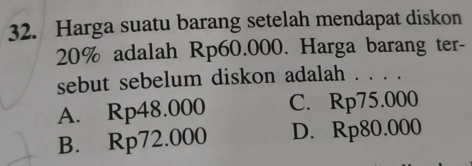 Harga suatu barang setelah mendapat diskon
20% adalah Rp60.000. Harga barang ter-
sebut sebelum diskon adalah . . . .
A. Rp48.000
C. Rp75.000
B. Rp72.000
D. Rp80.000