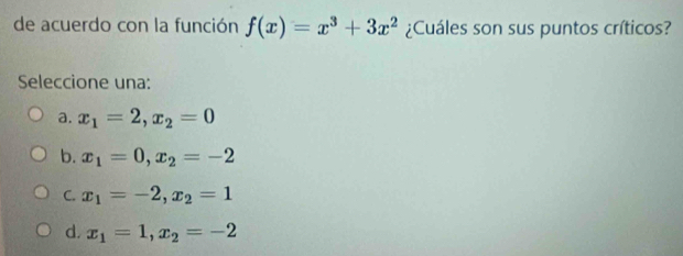 de acuerdo con la función f(x)=x^3+3x^2 ¿Cuáles son sus puntos críticos?
Seleccione una:
a. x_1=2, x_2=0
b. x_1=0, x_2=-2
C. x_1=-2, x_2=1
d. x_1=1, x_2=-2