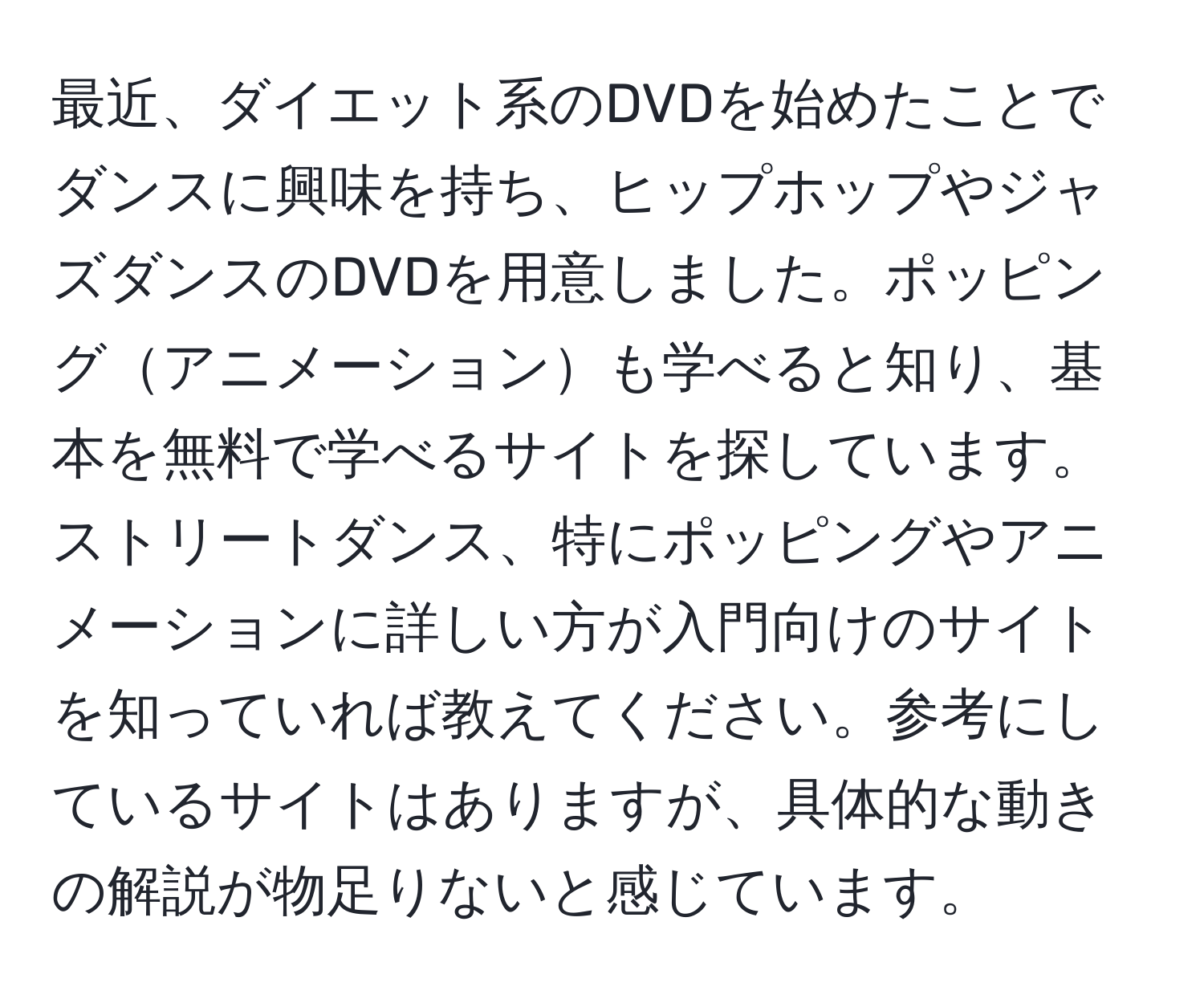 最近、ダイエット系のDVDを始めたことでダンスに興味を持ち、ヒップホップやジャズダンスのDVDを用意しました。ポッピングアニメーションも学べると知り、基本を無料で学べるサイトを探しています。ストリートダンス、特にポッピングやアニメーションに詳しい方が入門向けのサイトを知っていれば教えてください。参考にしているサイトはありますが、具体的な動きの解説が物足りないと感じています。