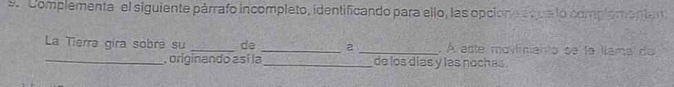 ''Complementa" el siguiente párrafo incompleto, identificando para ello, las opciones qua lo complementan 
La Tierra gira sobre su _de _ 2 _ A este mávimianto se la llama de 
_ originando así la _de los dias y las noches .