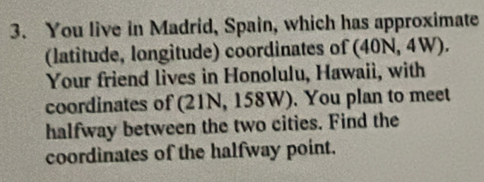 You live in Madrid, Spain, which has approximate 
(latitude, longitude) coordinates of (40N, 4W). 
Your friend lives in Honolulu, Hawaii, with 
coordinates of (21N, 158W). You plan to meet 
halfway between the two cities. Find the 
coordinates of the halfway point.