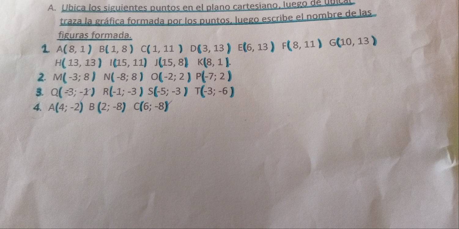 Ubica los siguientes puntos en el plano cartesiano, luego de úbical 
traza la gráfica formada por los puntos, luego escribe el nombre de las 
figuras formada. 
1. A(8,1) B(1,8) C(1,11) D(3,13) E(6,13) F(8,11) G(10,13)
H(13,13)I(15,11)  □ /□   J(15,8) K(8,1). 
2. M(-3;8) N(-8;8) O(-2;2) P(-7;2)
3. Q(-3;-1) R(-1;-3) S(-5;-3)T(-3;-6)
4. A(4;-2) B(2;-8) C(6;-8)