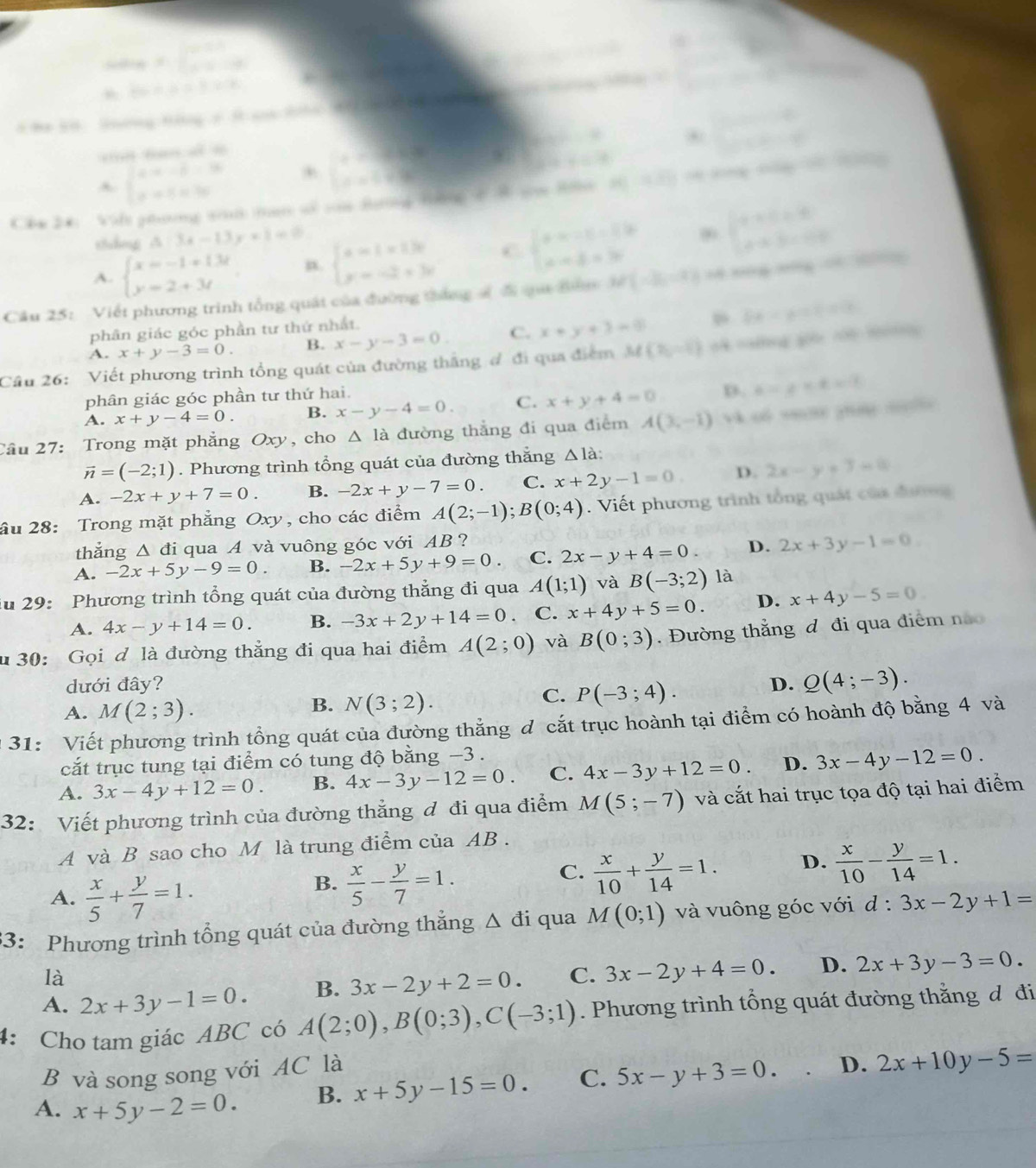 =beginarrayl 0.1 -2 ..1dt
-∈fty =△ alpha +x
∴ △ ADF) ∴ △ ADC

Hiing=mu
A beginarrayl x+y-53-x+ x-y+3yendvmatrix
∴ △ ABC≌ △ ACD .  (.-4)/(n+1)-4 
w=
Che 24: Vilt phưng tu tan of von Batng tờng s 8 sm Hn AC=sqrt(2)/3
zhāng ǎ □ 3x-13y+1=0
A. beginarrayl x=-1+13t y=2+3tendarray. n beginarrayl x-1=13t y=-2+3tendarray. C beginarrayl x=-1-1b x-yd=30endarray. beginarrayl x+0=0 x+3-00endarray.
Câu 25: Viết phương trình tổng quát của đường tháng ấ đi qu đăm M'(-2,-2)
phân giác góc phần tư thứ nhất.
64-2=1=12
A. x+y-3=0. B. x-y-3=0. C. x+y+3=0
Cầu 26: Viết phương trình tổng quát của đường thắng đ đi qua điểm M(v_0,-t) o=ag g c t  
phân giác góc phần tư thứ hai.
A. x+y-4=0. B. x-y-4=0. C. x+y+4=0 D. e=g* e=f
Cầu 27: Trong mặt phẳng Oxy, cho △ la đường thẳng đi qua điểm A(3,-1)
vector n=(-2;1). Phương trình tổng quát của đường thắng Δlà:
A. -2x+y+7=0. B. -2x+y-7=0. C. x+2y-1=0. D. 2x-y+3=0
ầu 28: Trong mặt phẳng Oxy, cho các điểm A(2;-1);B(0;4). Viết phương trình tổng quát của đượg
thǎng △ di qua A và vuông góc với AB ?
A. -2x+5y-9=0. B. -2x+5y+9=0. C. 2x-y+4=0. D. 2x+3y-1=0
iu 29: Phương trình tổng quát của đường thẳng đi qua A(1;1) và B(-3;2) là
A. 4x-y+14=0. B. -3x+2y+14=0. C. x+4y+5=0. D. x+4y-5=0
u 30: Gọi đ là đường thẳng đi qua hai điểm A(2;0) và B(0;3). Đường thắng đ đi qua điểm nà
dưới đây? D. Q(4;-3).
A. M(2;3).
B. N(3;2).
C. P(-3;4).
* 31: Viết phương trình tổng quát của đường thắng d cắt trục hoành tại điểm có hoành độ bằng 4 và
cắt trục tung tại điểm có tung độ bằng −3 .
A. 3x-4y+12=0. B. 4x-3y-12=0. C. 4x-3y+12=0. D. 3x-4y-12=0.
32: Viết phương trình của đường thẳng đ đi qua điểm M(5;-7) và cắt hai trục tọa độ tại hai điểm
A và B sao cho M là trung điểm của AB .
A.  x/5 + y/7 =1.
B.  x/5 - y/7 =1.
C.  x/10 + y/14 =1. D.  x/10 - y/14 =1.
33: Phương trình tổng quát của đường thắng △ di qua M(0;1) và vuông góc với d:3x-2y+1=
là
A. 2x+3y-1=0. B. 3x-2y+2=0. C. 3x-2y+4=0. D. 2x+3y-3=0.
4: Cho tam giác ABC có A(2;0),B(0;3),C(-3;1). Phương trình tổng quát đường thằng đ đi
B và song song với AC là
A. x+5y-2=0. B. x+5y-15=0. C. 5x-y+3=0. D. 2x+10y-5=