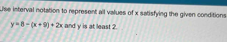 Use interval notation to represent all values of x satisfying the given conditions
y=8-(x+9)+2x and y is at least 2.