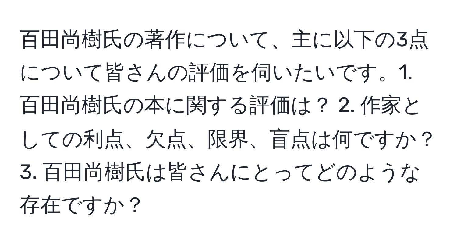 百田尚樹氏の著作について、主に以下の3点について皆さんの評価を伺いたいです。1. 百田尚樹氏の本に関する評価は？ 2. 作家としての利点、欠点、限界、盲点は何ですか？ 3. 百田尚樹氏は皆さんにとってどのような存在ですか？