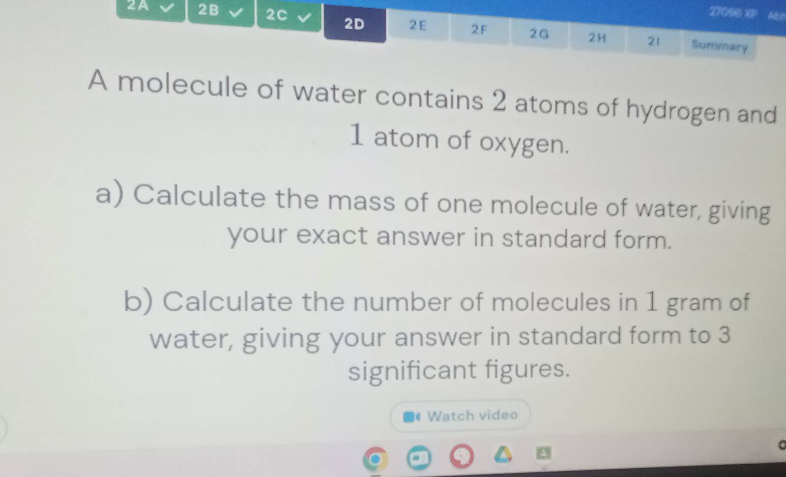 27096 XP AB 
2A 2B 2C 2D 2E 2F 2G 2H 21 
Summary 
A molecule of water contains 2 atoms of hydrogen and
1 atom of oxygen. 
a) Calculate the mass of one molecule of water, giving 
your exact answer in standard form. 
b) Calculate the number of molecules in 1 gram of 
water, giving your answer in standard form to 3
significant figures. 
( Watch video 
C