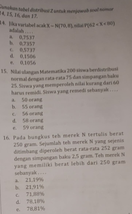 Gunakan tabel distríbusi Z untuk menjawab soal nomor
14, 15, 16, dan 17.
14. Jika variabel acak Xsim N(70,8) , nilai P(62
adalah . . . .
a. 0,7537
b. 0,7357
c. 0,5737
d. 0,1506
e. 0,1056
15. Nilai ulangan Matematika 200 siswa berdistribusi
normal dengan rata-rata 75 dan simpangan baku
25. Siswa yang memperoleh nilai kurang dari 60
harus remidi. Siswa yang remedi sebanyak . . . .
a. 50 orang
b. 55 orang
c. 56 orang
d. 58 orang
e. 59 orang
16. Pada bungkus teh merek N tertulis berat
250 gram. Sejumlah teh merek N yang sejenis
ditimbang diperoleh berat rata-rata 252 gram
dengan simpangan baku 2,5 gram. Teh merek N
yang memiliki berat lebih dari 250 gram
sebanyak . . . .
a. 21,19%
b. 21,91%
c. 71,88%
d. 78,18%
e. 78,81%