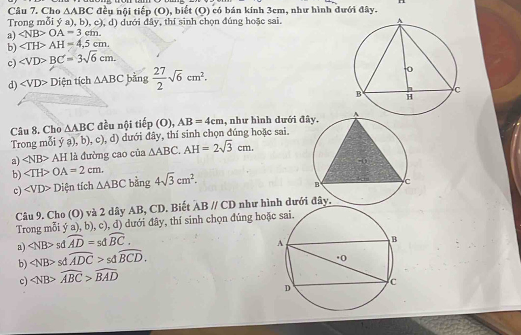 Cho △ ABC đều nội tiếp (0) ), biết (Q) có bán kính 3cm, như hình dưới đây.
Trong mỗi ý a), b), c), d) dưới đây, thí sinh chọn đúng hoặc sai.
a) OA=3cm. 
b) AH=4,5cm. 
c) BC=3sqrt(6)cm. 
d) ∠ VD>D Diện tích △ ABC bằng  27/2 sqrt(6)cm^2. 
Câu 8. Cho △ ABC đều nội tiếp (O ), AB=4cm , như hình dưới đ
Trong mỗi ý a), b), c), d) dưới đây, thí sinh chọn đúng hoặc sai.
a) ∠ NB>AH : là đường cao của △ ABC. AH=2sqrt(3)cm. 
b) OA=2cm. 
c) ∠ VD>D tiện tích △ ABC bàng 4sqrt(3)cm^2. 
Câu 9. Cho (O) và 2 dây AB, CD. Biết ABparallel CD như hình dưới
Trong mỗi ý a), b), c), d) dưới đây, thí sinh chọn đúng ho
a) ∠ NB> sd widehat AD=sdwidehat BC. 
b) ∠ NB> sd widehat ADC>sdwidehat BCD. 
c) ∠ NB>widehat ABC>widehat BAD