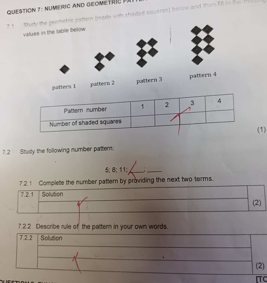 NUMERIC AND GEOMETRIC PA 
7.1 Study the geometric pattern (made with shaded squares) below and then fill in the missing 
values in the table below. 
pattern 1 pattern 2 pattern 3 pattern 4 
(1) 
7.2 Study the following number pattern: 
5; 8; 11;_ 
_ 
7.2.1 Complete the number pattern by providing the next two terms. 
7.2.1 Solution 
(2) 
7.2.2 Describe rule of the pattern in your own words. 
) 
C