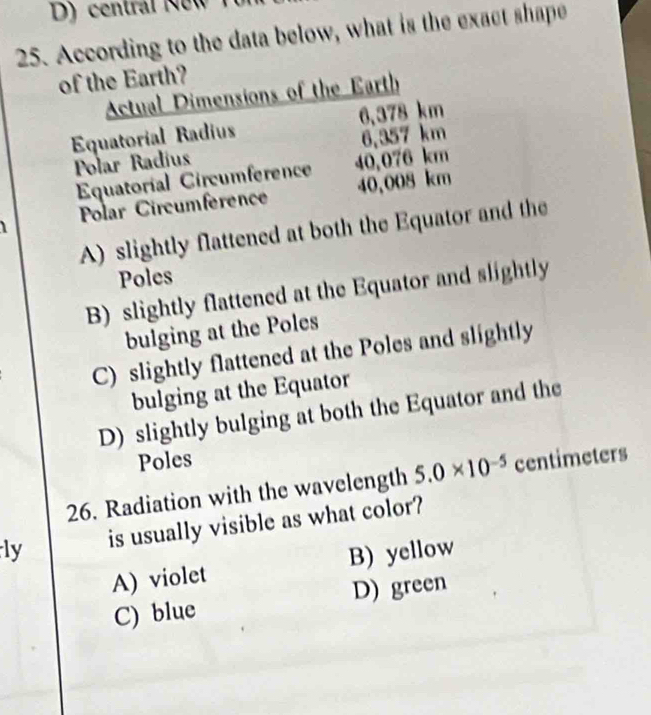 D) central New
25. According to the data below, what is the exact shape
of the Earth?
Actual Dimensions of the Earth
Equatorial Radius 6,378 km
Polar Radíus 6,357 km
Equatoríal Circumference 40,076 km
Polar Circumference 40,008 km
A) slightly flattened at both the Equator and the
Poles
B) slightly flattened at the Equator and slightly
bulging at the Poles
C) slightly flattened at the Poles and slightly
bulging at the Equator
D) slightly bulging at both the Equator and the
Poles
26. Radiation with the wavelength 5.0* 10^(-5) centimeters
ly is usually visible as what color?
A) violet B) yellow
C) blue D) green